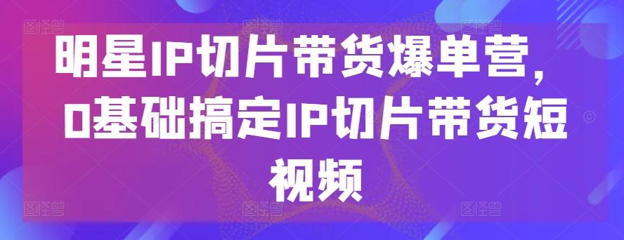明星IP切片带货爆单营，0基础搞定IP切片带货短视频-卿云社
