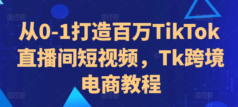 从0-1打造百万TikTok直播间短视频，Tk跨境电商教程-卿云社