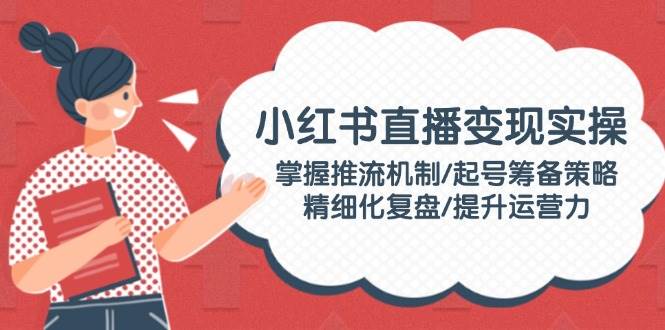 小红书直播变现实操：掌握推流机制/起号筹备策略/精细化复盘/提升运营力-卿云社