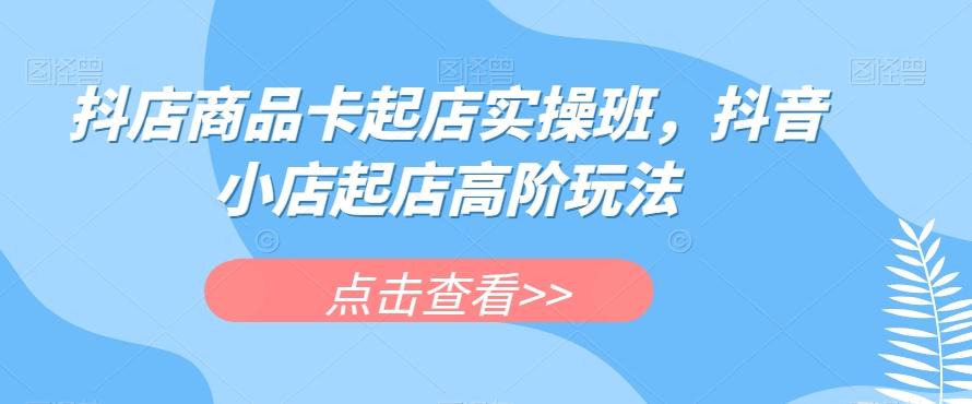 抖店商品卡起店实操班，抖音小店起店高阶玩法-卿云社