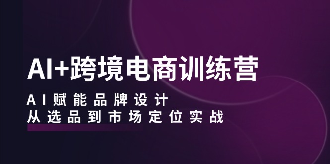 AI+跨境电商训练营：AI赋能品牌设计，从选品到市场定位实战-卿云社