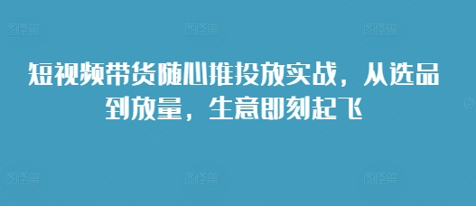 短视频带货随心推投放实战，从选品到放量，生意即刻起飞-卿云社