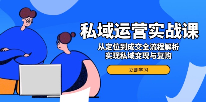 私域运营实战课，从定位到成交全流程解析，实现私域变现与复购-卿云社