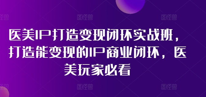 医美IP打造变现闭环实战班，打造能变现的IP商业闭环，医美玩家必看!-卿云社