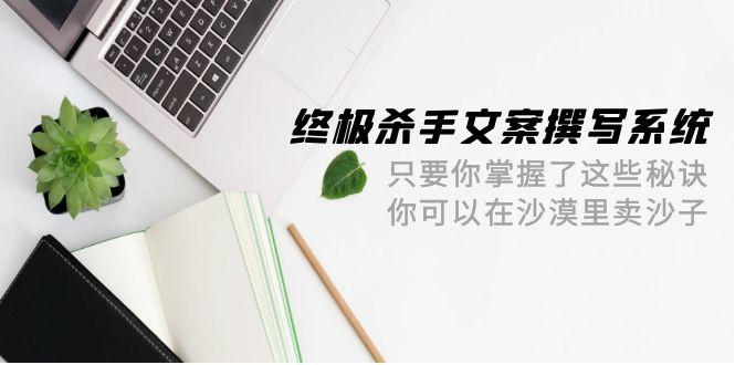 (9928期)终极 杀手文案-撰写系统 只要你掌握了这些秘诀 你可以在沙漠里卖沙子-42节-卿云社