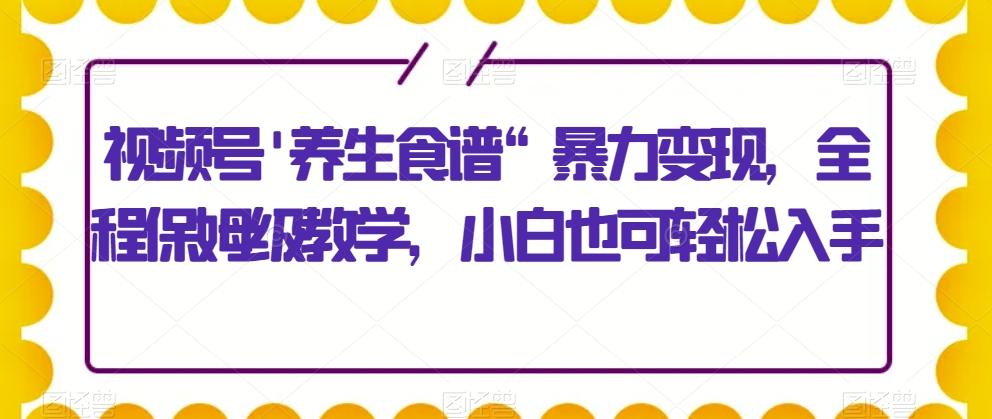 视频号’养生食谱“暴力变现，全程保姆级教学，小白也可轻松入手-卿云社