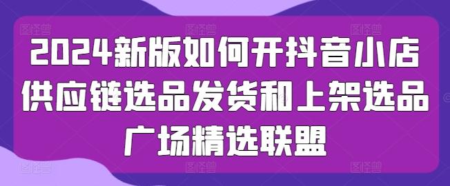 2024新版如何开抖音小店供应链选品发货和上架选品广场精选联盟-卿云社