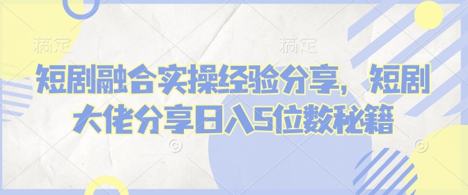 短剧融合实操经验分享，短剧大佬分享日入5位数秘籍-卿云社