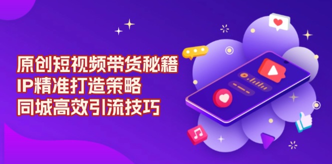 原创 短视频带货秘籍，IP精准打造策略，同城高效引流技巧-卿云社