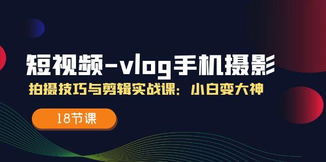 短视频-vlog手机摄影：拍摄技巧与剪辑实战课：小白变大神(18节课-卿云社
