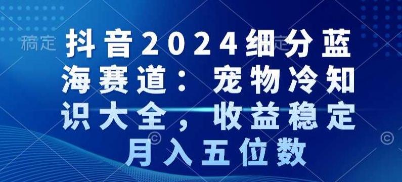抖音2024细分蓝海赛道：宠物冷知识大全，收益稳定，月入五位数【揭秘】-卿云社