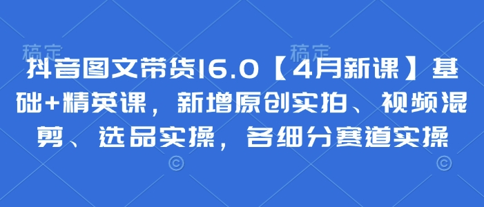 抖音图文带货16.0【4月新课】基础+精英课，新增原创实拍、视频混剪、选品实操，各细分赛道实操-卿云社