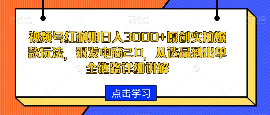 视频号红利期日入3000+原创实拍爆款玩法，银发电商2.0，从选品到出单全链路详细讲解【揭秘】-卿云社