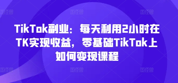 TikTok副业：每天利用2小时在TK实现收益，零基础TikTok上如何变现课程-卿云社