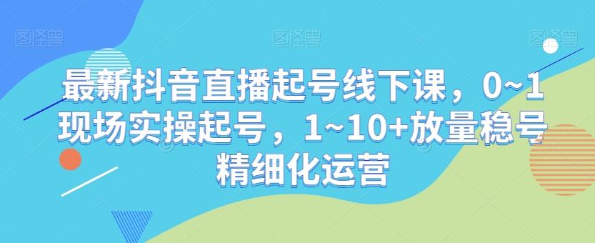 最新抖音直播起号线下课，0~1现场实操起号，1~10+放量稳号精细化运营-卿云社