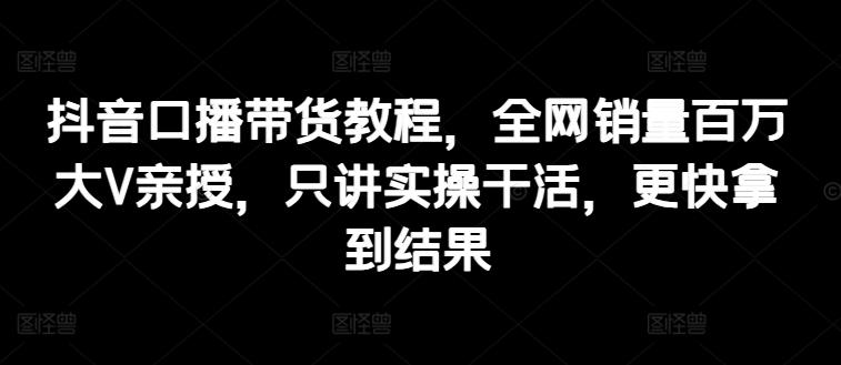 抖音口播带货教程，全网销量百万大V亲授，只讲实操干活，更快拿到结果-卿云社