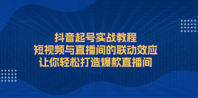 抖音起号实战教程，短视频与直播间的联动效应，让你轻松打造爆款直播间-卿云社