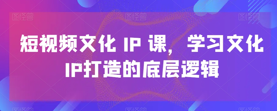 短视频文化IP课，学习文化IP打造的底层逻辑-卿云社
