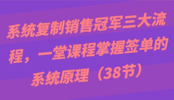 系统复制销售冠军三大流程，一堂课程掌握签单的系统原理(38节)-卿云社