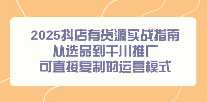 2025抖店有货源实战指南，从选品到千川推广，可直接复制的运营模式-卿云社