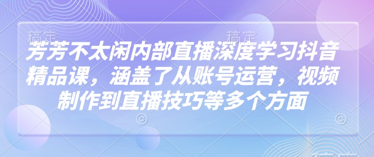 芳芳不太闲内部直播深度学习抖音精品课，涵盖了从账号运营，视频制作到直播技巧等多个方面-卿云社
