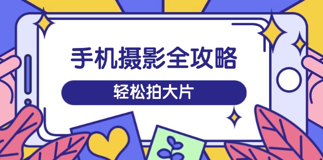 手机摄影全攻略，从拍摄到剪辑，训练营带你玩转短视频，轻松拍大片-卿云社