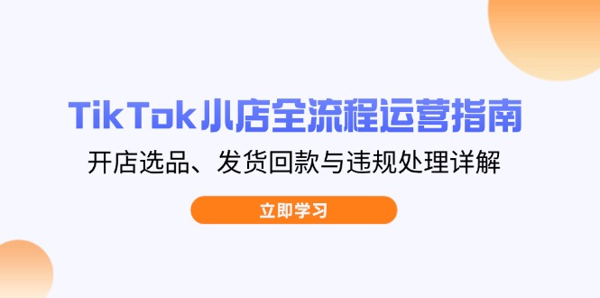 TikTok小店全流程运营指南，开店选品、发货回款与违规处理详解-卿云社