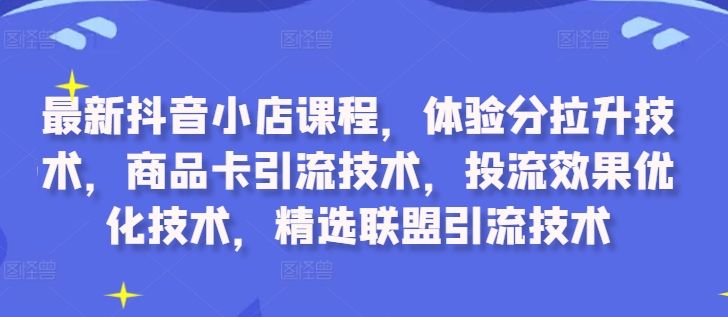 最新抖音小店课程，体验分拉升技术，商品卡引流技术，投流效果优化技术，精选联盟引流技术-卿云社