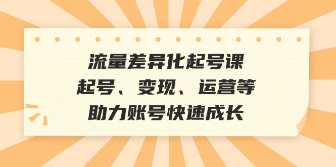 流量差异化起号课：起号、变现、运营等，助力账号快速成长-卿云社