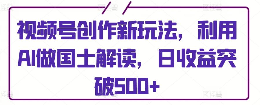 视频号创作新玩法，利用AI做国士解读，日收益突破500+【揭秘】-卿云社