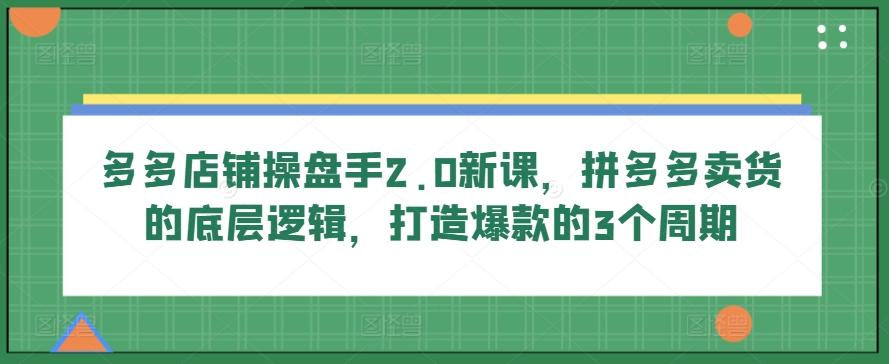 多多店铺操盘手2.0新课，拼多多卖货的底层逻辑，打造爆款的3个周期-卿云社