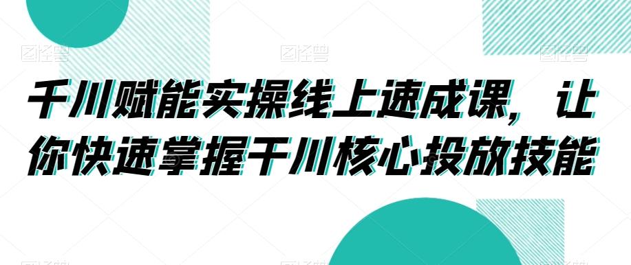 千川赋能实操线上速成课，让你快速掌握干川核心投放技能-卿云社