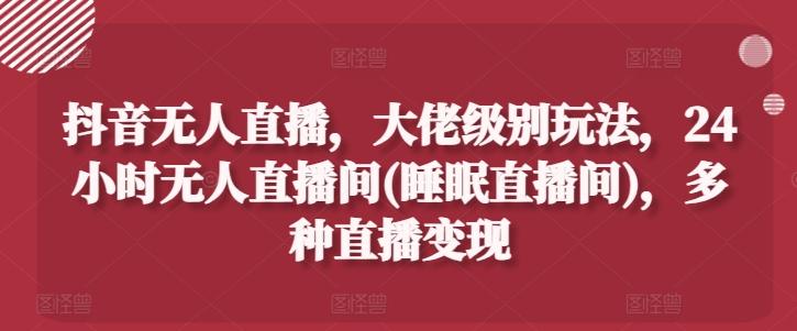 抖音无人直播，大佬级别玩法，24小时无人直播间(睡眠直播间)，多种直播变现【揭秘】-卿云社