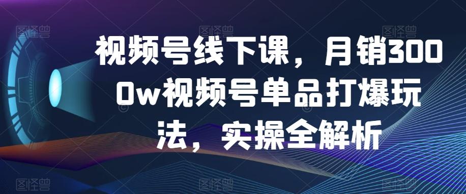 视频号线下课，月销3000w视频号单品打爆玩法，实操全解析-卿云社