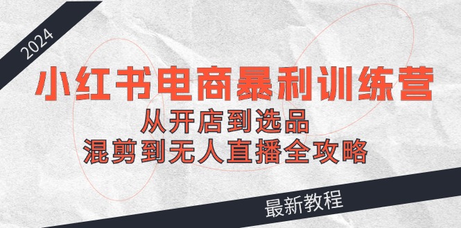 2024小红书电商暴利训练营：从开店到选品，混剪到无人直播全攻略-卿云社