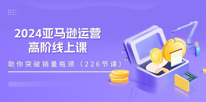2024亚马逊运营-高阶线上课，助你突破销量瓶颈(228节课-卿云社