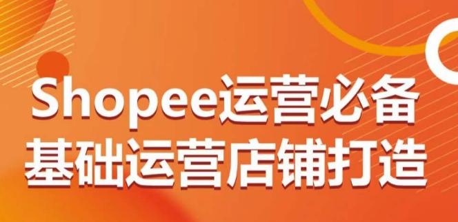 Shopee运营必备基础运营店铺打造，多层次的教你从0-1运营店铺-卿云社