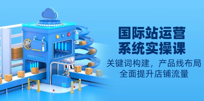 国际站运营系统实操课：关键词构建，产品线布局，全面提升店铺流量-卿云社