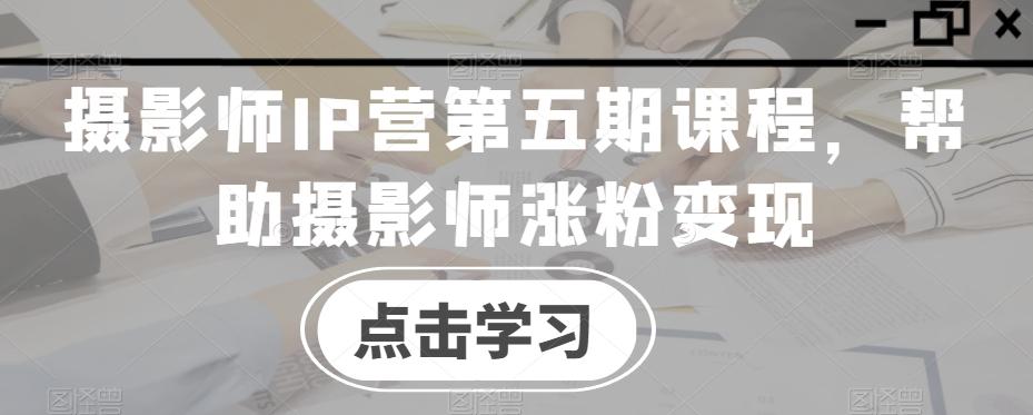 摄影师IP营第五期课程，帮助摄影师涨粉变现-卿云社
