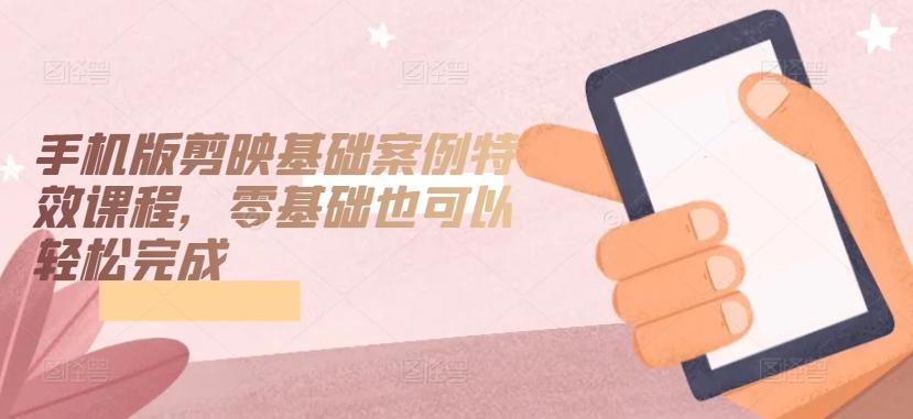 手机版剪映基础案例特效课程，零基础也可以轻松完成-卿云社