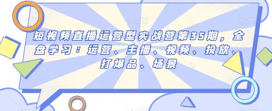 短视频直播运营型实战营第35期，全盘学习：运营、主播、视频、投放、打爆品、场景-卿云社