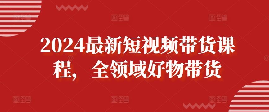2024最新短视频带货课程，全领域好物带货-卿云社