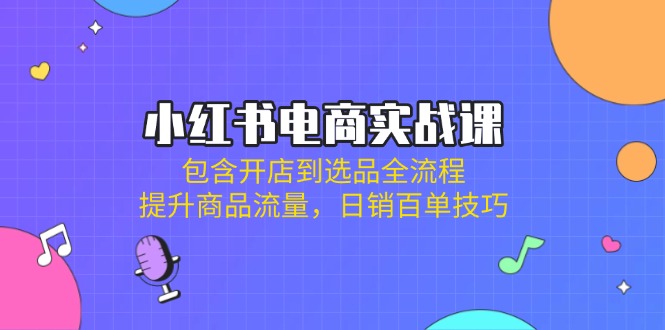 小红书电商实战课：包含开店到选品全流程，提升商品流量，日销百单技巧-卿云社