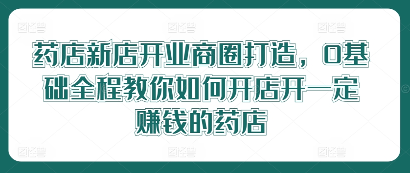 药店新店开业商圈打造，0基础全程教你如何开店开一定赚钱的药店-卿云社