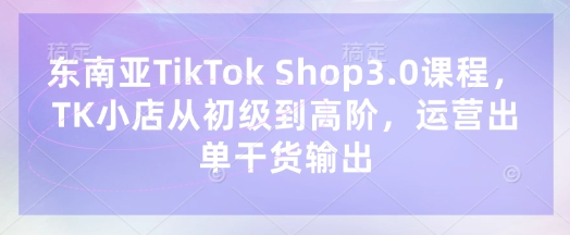 东南亚TikTok Shop3.0课程，TK小店​从初级到高阶，运营出单干货输出-卿云社
