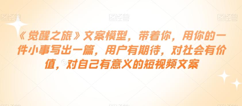 《觉醒之旅》文案模型，带着你，用你的一件小事写出一篇，用户有期待，对社会有价值，对自己有意义的短视频文案-卿云社