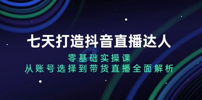 七天打造抖音直播达人：零基础实操课，从账号选择到带货直播全面解析-卿云社