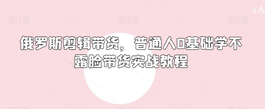 俄罗斯产品剪辑带货，普通人0基础学不露脸带货实战教程-卿云社
