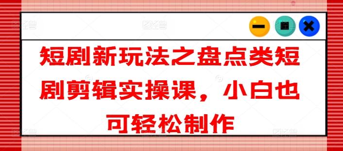 短剧新玩法之盘点类短剧剪辑实操课，小白也可轻松制作-卿云社