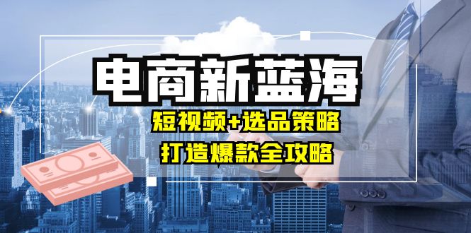 商家必看电商新蓝海：短视频+选品策略，打造爆款全攻略，月入10w+-卿云社